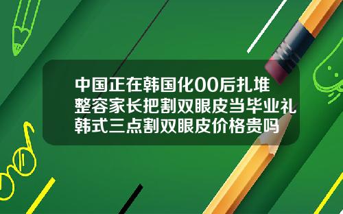 中国正在韩国化00后扎堆整容家长把割双眼皮当毕业礼韩式三点割双眼皮价格贵吗