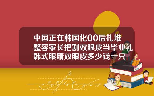 中国正在韩国化00后扎堆整容家长把割双眼皮当毕业礼韩式眼睛双眼皮多少钱一只