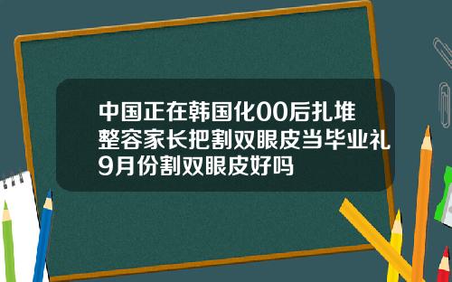 中国正在韩国化00后扎堆整容家长把割双眼皮当毕业礼9月份割双眼皮好吗