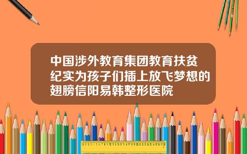 中国涉外教育集团教育扶贫纪实为孩子们插上放飞梦想的翅膀信阳易韩整形医院