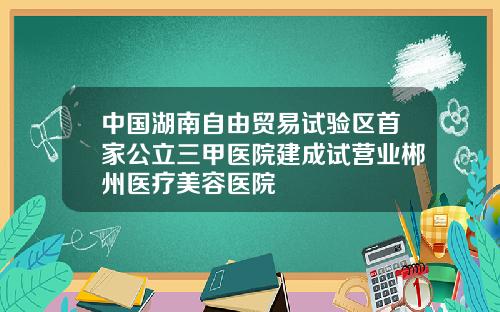 中国湖南自由贸易试验区首家公立三甲医院建成试营业郴州医疗美容医院