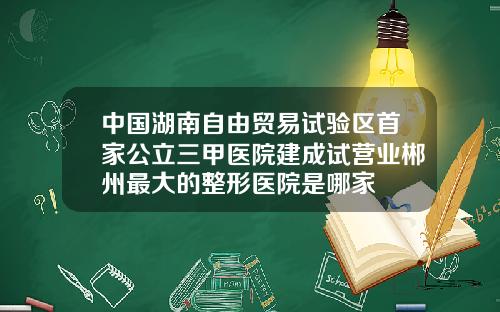 中国湖南自由贸易试验区首家公立三甲医院建成试营业郴州最大的整形医院是哪家