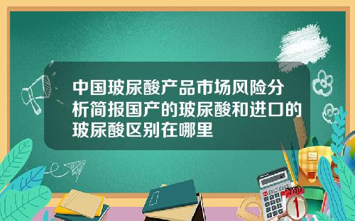 中国玻尿酸产品市场风险分析简报国产的玻尿酸和进口的玻尿酸区别在哪里