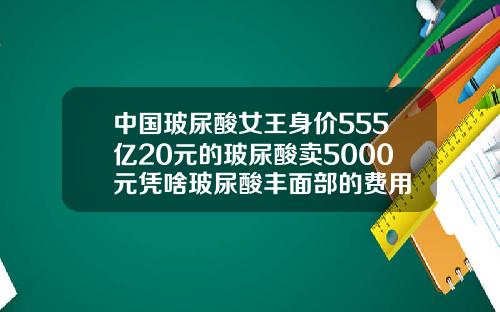 中国玻尿酸女王身价555亿20元的玻尿酸卖5000元凭啥玻尿酸丰面部的费用