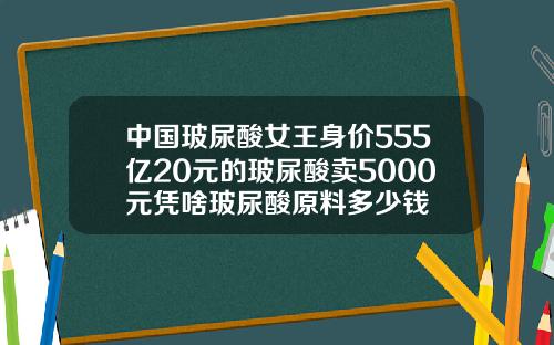 中国玻尿酸女王身价555亿20元的玻尿酸卖5000元凭啥玻尿酸原料多少钱