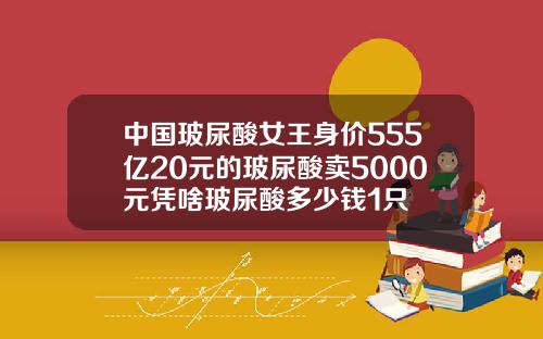 中国玻尿酸女王身价555亿20元的玻尿酸卖5000元凭啥玻尿酸多少钱1只