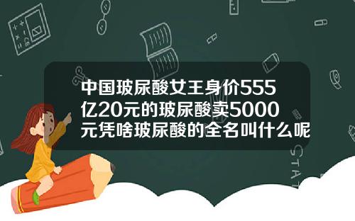 中国玻尿酸女王身价555亿20元的玻尿酸卖5000元凭啥玻尿酸的全名叫什么呢