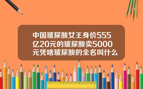 中国玻尿酸女王身价555亿20元的玻尿酸卖5000元凭啥玻尿酸的全名叫什么