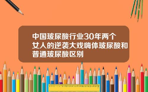 中国玻尿酸行业30年两个女人的逆袭大戏嗨体玻尿酸和普通玻尿酸区别