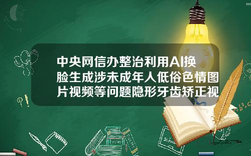 中央网信办整治利用AI换脸生成涉未成年人低俗色情图片视频等问题隐形牙齿矫正视频全过程