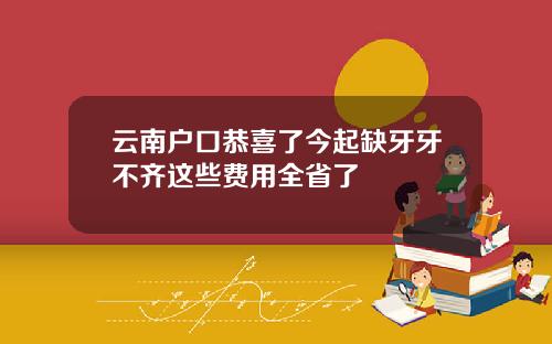 云南户口恭喜了今起缺牙牙不齐这些费用全省了