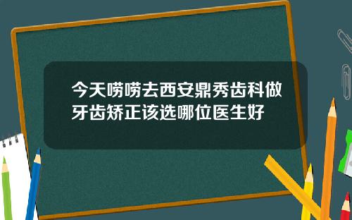 今天唠唠去西安鼎秀齿科做牙齿矫正该选哪位医生好