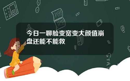 今日一聊脸变宽变大颜值崩盘还能不能救