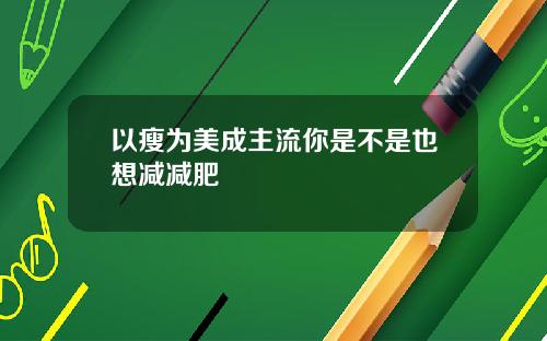 以瘦为美成主流你是不是也想减减肥