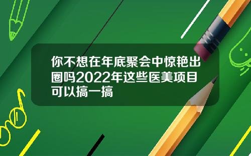 你不想在年底聚会中惊艳出圈吗2022年这些医美项目可以搞一搞