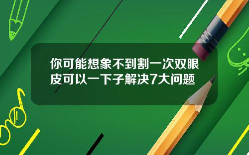 你可能想象不到割一次双眼皮可以一下子解决7大问题