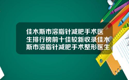 佳木斯市溶脂针减肥手术医生排行榜前十佳较新收录佳木斯市溶脂针减肥手术整形医生