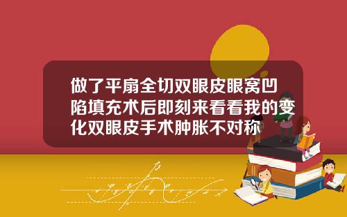 做了平扇全切双眼皮眼窝凹陷填充术后即刻来看看我的变化双眼皮手术肿胀不对称