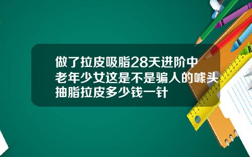 做了拉皮吸脂28天进阶中老年少女这是不是骗人的噱头抽脂拉皮多少钱一针
