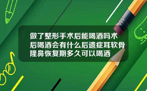 做了整形手术后能喝酒吗术后喝酒会有什么后遗症耳软骨隆鼻恢复期多久可以喝酒