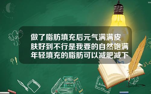 做了脂肪填充后元气满满皮肤好到不行是我要的自然饱满年轻填充的脂肪可以减肥减下去呢