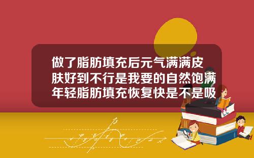做了脂肪填充后元气满满皮肤好到不行是我要的自然饱满年轻脂肪填充恢复快是不是吸收也快