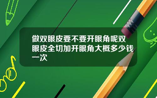 做双眼皮要不要开眼角呢双眼皮全切加开眼角大概多少钱一次