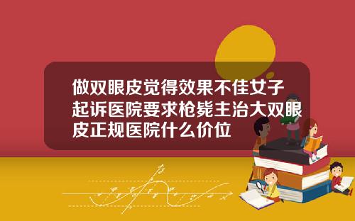 做双眼皮觉得效果不佳女子起诉医院要求枪毙主治大双眼皮正规医院什么价位