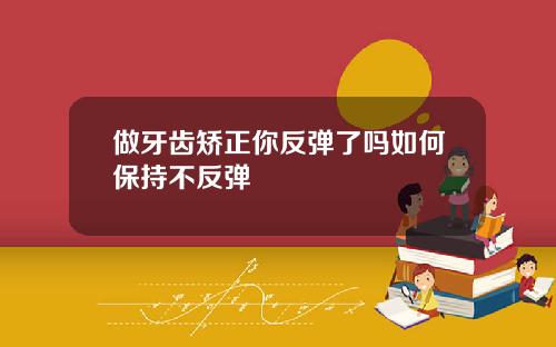 做牙齿矫正你反弹了吗如何保持不反弹