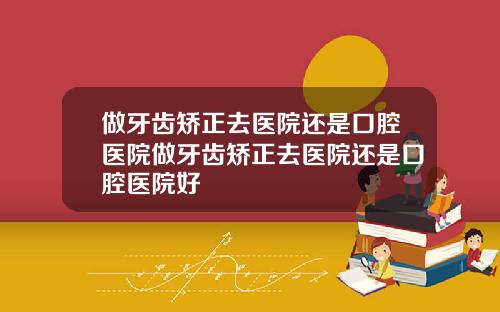 做牙齿矫正去医院还是口腔医院做牙齿矫正去医院还是口腔医院好