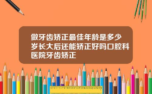 做牙齿矫正最佳年龄是多少岁长大后还能矫正好吗口腔科医院牙齿矫正