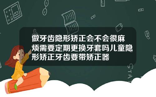 做牙齿隐形矫正会不会很麻烦需要定期更换牙套吗儿童隐形矫正牙齿要带矫正器