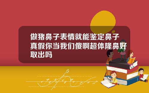 做猪鼻子表情就能鉴定鼻子真假你当我们傻啊超体隆鼻好取出吗