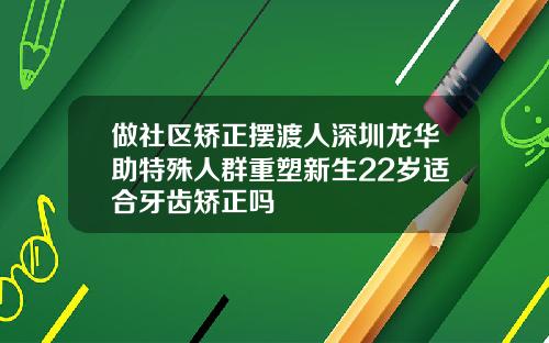 做社区矫正摆渡人深圳龙华助特殊人群重塑新生22岁适合牙齿矫正吗
