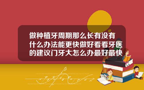 做种植牙周期那么长有没有什么办法能更快做好看看牙医的建议门牙大怎么办最好最快的方法图片