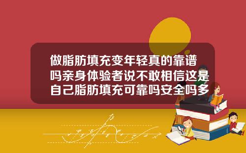 做脂肪填充变年轻真的靠谱吗亲身体验者说不敢相信这是自己脂肪填充可靠吗安全吗多少钱