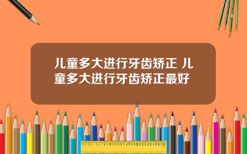 儿童多大进行牙齿矫正 儿童多大进行牙齿矫正最好