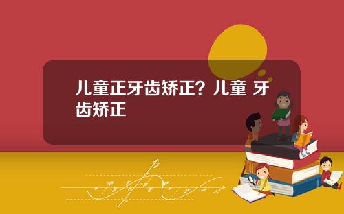 儿童正牙齿矫正？儿童 牙齿矫正