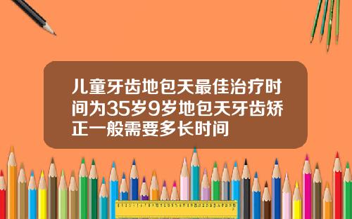 儿童牙齿地包天最佳治疗时间为35岁9岁地包天牙齿矫正一般需要多长时间
