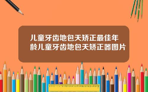 儿童牙齿地包天矫正最佳年龄儿童牙齿地包天矫正器图片