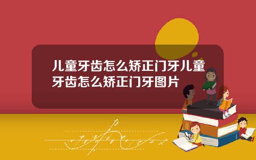儿童牙齿怎么矫正门牙儿童牙齿怎么矫正门牙图片