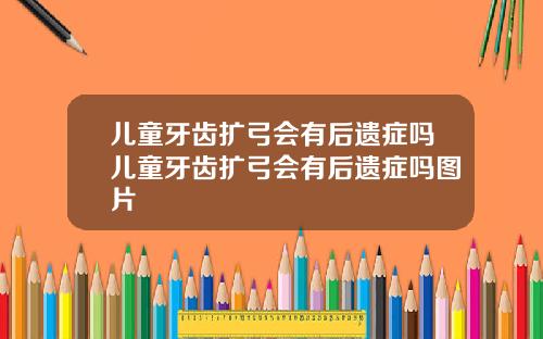 儿童牙齿扩弓会有后遗症吗儿童牙齿扩弓会有后遗症吗图片