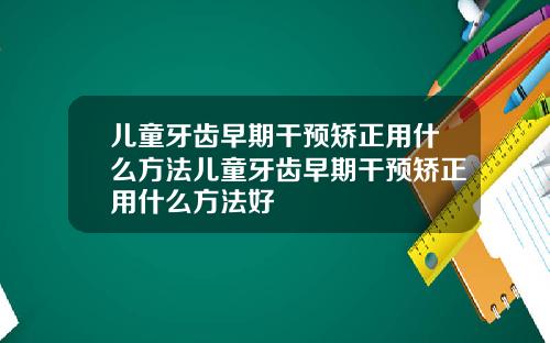 儿童牙齿早期干预矫正用什么方法儿童牙齿早期干预矫正用什么方法好
