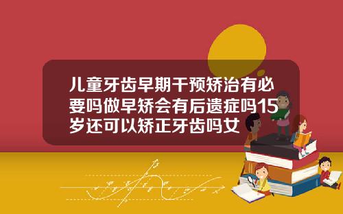 儿童牙齿早期干预矫治有必要吗做早矫会有后遗症吗15岁还可以矫正牙齿吗女