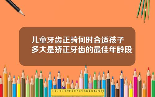 儿童牙齿正畸何时合适孩子多大是矫正牙齿的最佳年龄段
