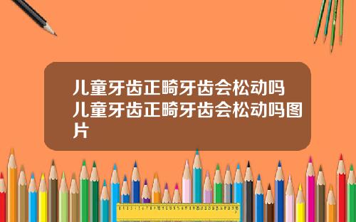 儿童牙齿正畸牙齿会松动吗儿童牙齿正畸牙齿会松动吗图片