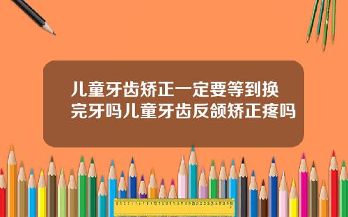 儿童牙齿矫正一定要等到换完牙吗儿童牙齿反颌矫正疼吗