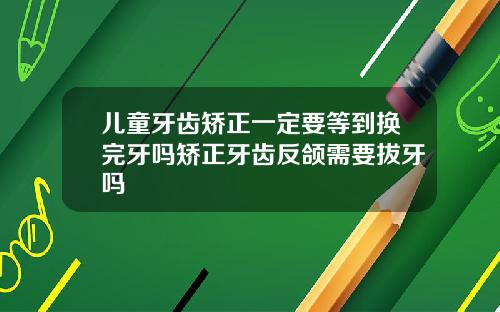 儿童牙齿矫正一定要等到换完牙吗矫正牙齿反颌需要拔牙吗