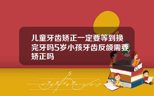 儿童牙齿矫正一定要等到换完牙吗5岁小孩牙齿反颌需要矫正吗