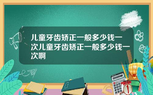 儿童牙齿矫正一般多少钱一次儿童牙齿矫正一般多少钱一次啊